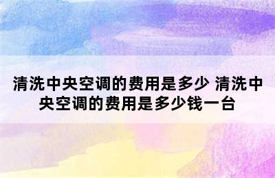 清洗中央空调的费用是多少 清洗中央空调的费用是多少钱一台